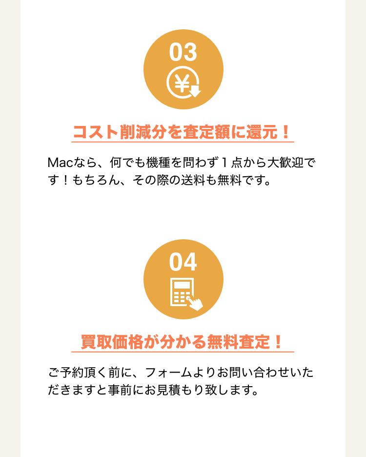 3.コスト削減分を査定額に還元！ Macなら、何でも機種を問わず1点から大歓迎です！もちろん、その際の送料も無料です。 4.買取価格が分かる無料査定！ご予約いただく前に、フォームよりお問い合わせいただきますと事前にお見積もりいたします。