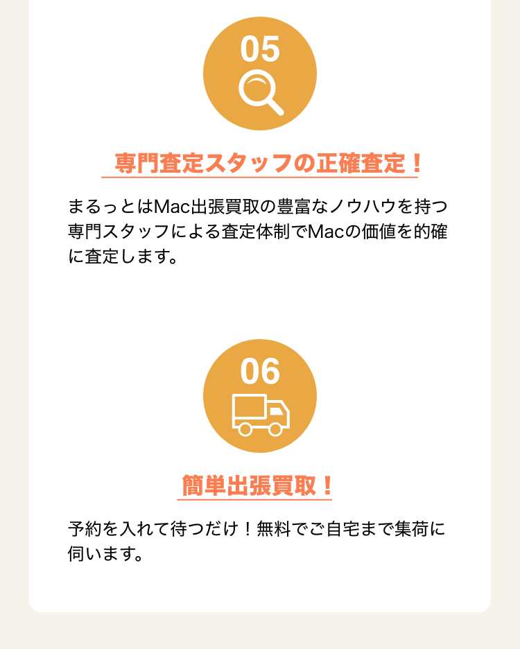 5.専門査定スタッフの正確査定！ まるっとはMac出張買取の豊富なノウハウを持つ専門スタッフによる査定体制でMacの価値を的確に査定します。 6.簡単出張買取！予約を入れて待つだけ！無料でご自宅まで集荷に伺います。