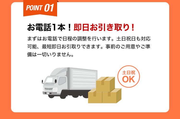 お電話１本！即日お引き取り！まずはお電話で日程の調整を行います。土日祝日も対応可能、最短即日お引取りできます。事前のご用意やご準備は一切いりません。