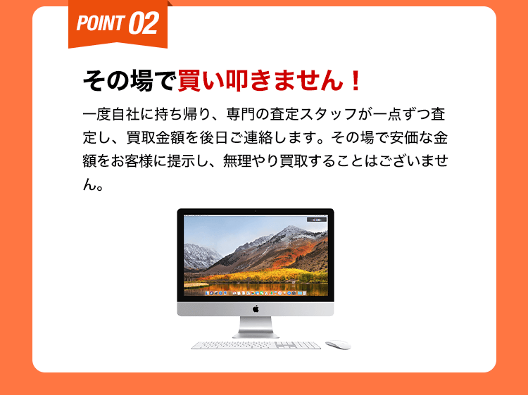 その場で買い叩きません！一度自社に持ち帰り、専門の査定スタッフが一点ずつ査定し、買取金額を後日ご連絡します。その場で安価な金額をお客様に提示し、無理やり買取することはございません。