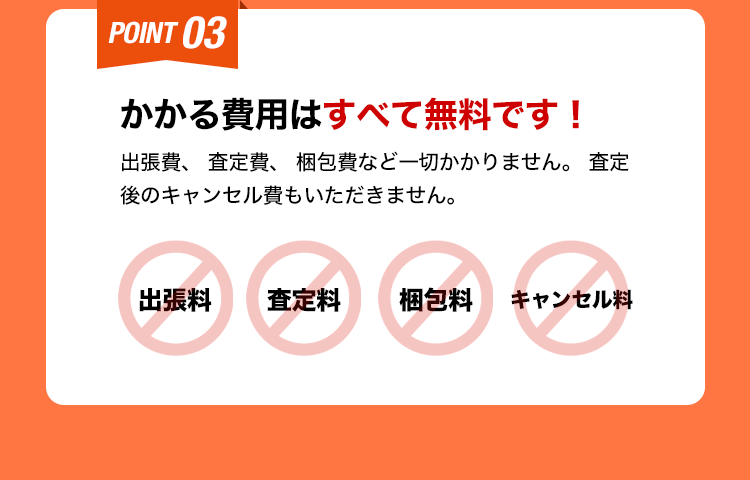 かかる費用はすべて無料です！出張費、査定費、梱包費など一切かかりません。査定後のキャンセル費もいただきません。