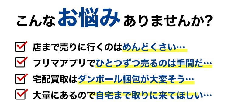 こんなお悩みありませんか？店まで売りに行くのはめんどくさい…フリマアプリでひとつずつ売るのは手間だ…宅配買取はダンボール梱包が大変そう…大量にあるので自宅まで取りに来てほしい…