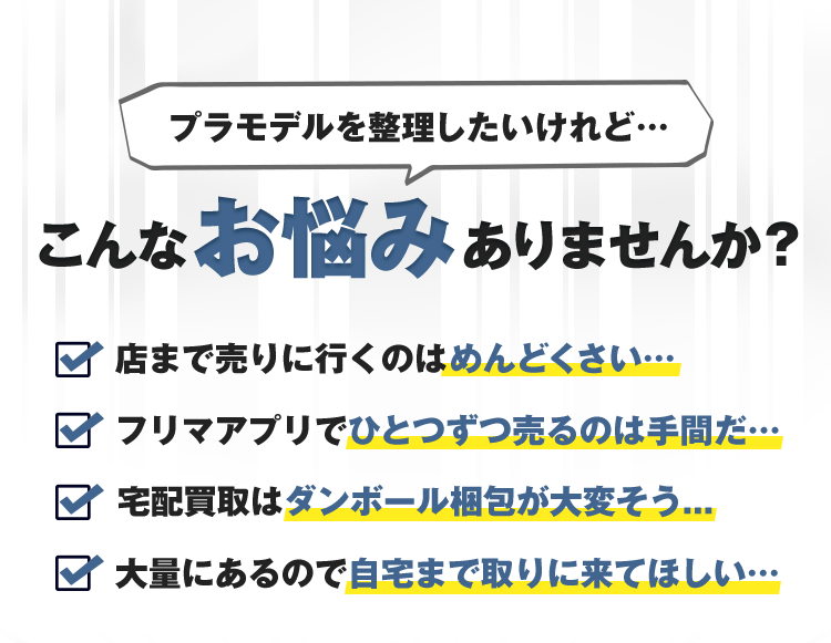 プラモデルを整理したいけれど…こんなお悩みありませんか？店まで売りに行くのはめんどくさい…フリマアプリでひとつずつ売るのは手間だ…宅配買取はダンボール梱包が大変そう…大量にあるので自宅まで取りに来てほしい…
