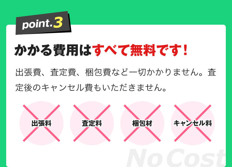 かかる費用はすべて無料です！出張費、査定費、梱包費など一切かかりません。査定後のキャンセル費もいただきません。