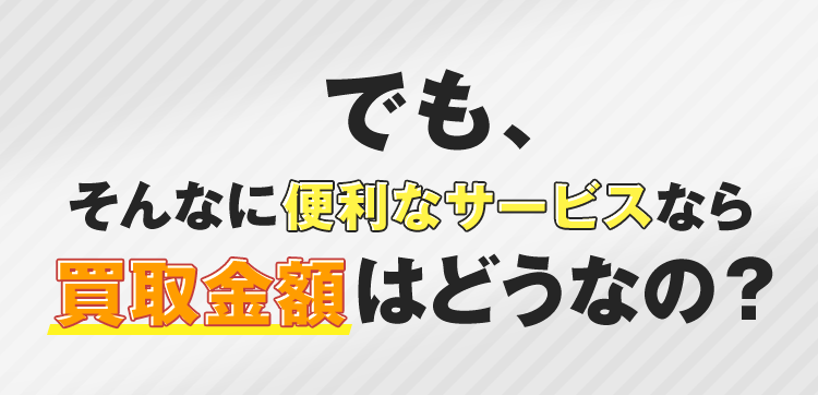 でも、そんなに便利なサービスなら買取金額はどうなの？
