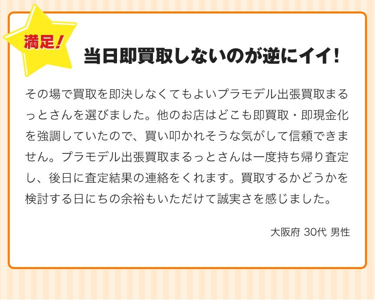 当日即買取しないのが逆にイイ！その場で買取を即決しなくてもよいプラモデル出張買取まるっとさんを選びました。他のお店はどこも即買取・即現金化を強調していたので、買い叩かれそうな気がして信頼できません。プラモデル出張買取まるっとさんは一度持ち帰り査定し、後日に査定結果の連絡をくれます。買取するかどうかを検討する日にちの余裕もいただけて誠実さを感じました。
